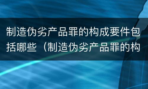 制造伪劣产品罪的构成要件包括哪些（制造伪劣产品罪的构成要件包括哪些方面）