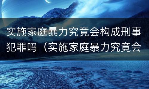 实施家庭暴力究竟会构成刑事犯罪吗（实施家庭暴力究竟会构成刑事犯罪吗知乎）