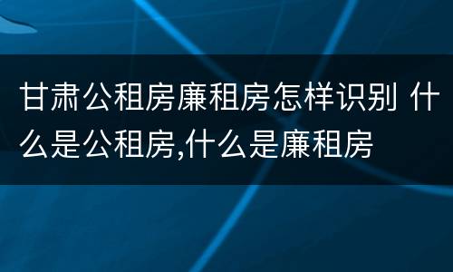 甘肃公租房廉租房怎样识别 什么是公租房,什么是廉租房