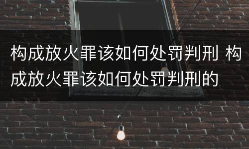 构成放火罪该如何处罚判刑 构成放火罪该如何处罚判刑的