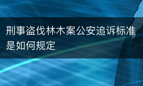 刑事盗伐林木案公安追诉标准是如何规定