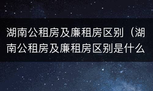 湖南公租房及廉租房区别（湖南公租房及廉租房区别是什么）