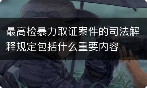 最高检暴力取证案件的司法解释规定包括什么重要内容