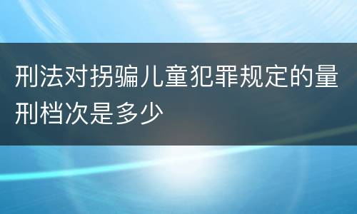 刑法对拐骗儿童犯罪规定的量刑档次是多少