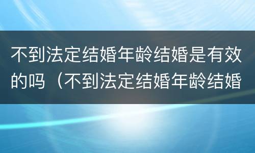 不到法定结婚年龄结婚是有效的吗（不到法定结婚年龄结婚是有效的吗知乎）