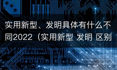 实用新型、发明具体有什么不同2022（实用新型 发明 区别）