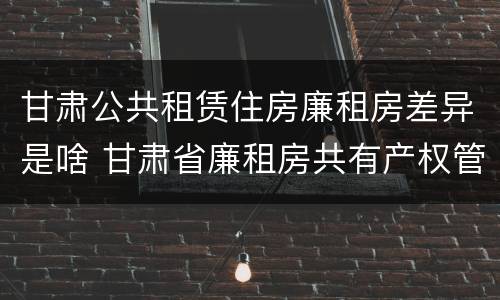 甘肃公共租赁住房廉租房差异是啥 甘肃省廉租房共有产权管理办法