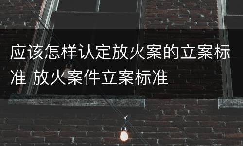 应该怎样认定放火案的立案标准 放火案件立案标准