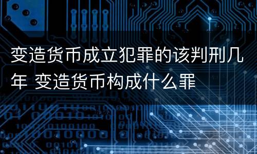 变造货币成立犯罪的该判刑几年 变造货币构成什么罪