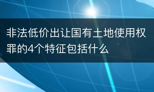 非法低价出让国有土地使用权罪的4个特征包括什么