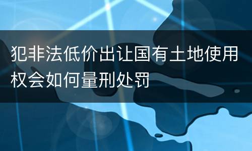 犯非法低价出让国有土地使用权会如何量刑处罚