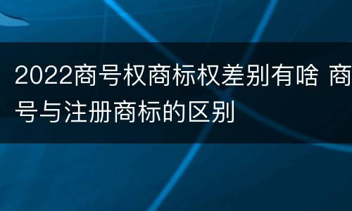 2022商号权商标权差别有啥 商号与注册商标的区别