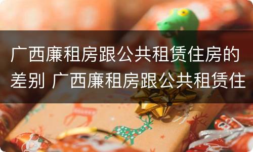 广西廉租房跟公共租赁住房的差别 广西廉租房跟公共租赁住房的差别在哪