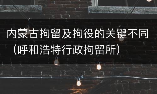 内蒙古拘留及拘役的关键不同（呼和浩特行政拘留所）