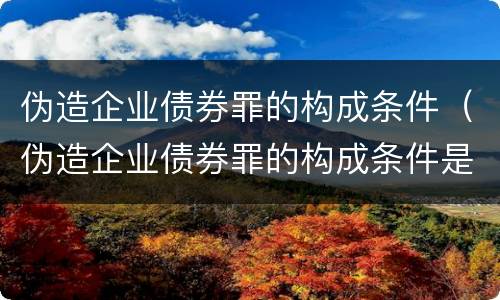 伪造企业债券罪的构成条件（伪造企业债券罪的构成条件是什么）