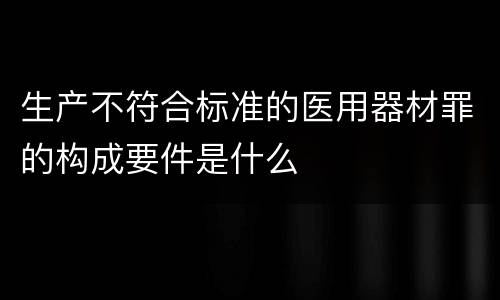 生产不符合标准的医用器材罪的构成要件是什么