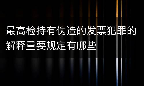 最高检持有伪造的发票犯罪的解释重要规定有哪些