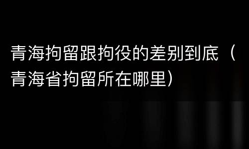 青海拘留跟拘役的差别到底（青海省拘留所在哪里）