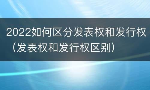 2022如何区分发表权和发行权（发表权和发行权区别）