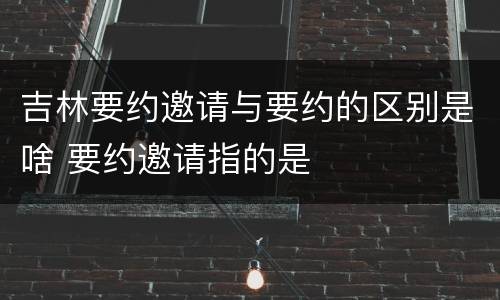 吉林要约邀请与要约的区别是啥 要约邀请指的是