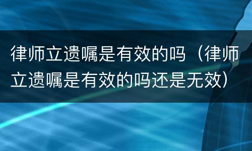 律师立遗嘱是有效的吗（律师立遗嘱是有效的吗还是无效）