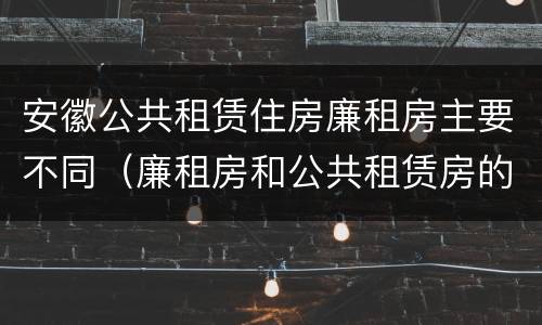 安徽公共租赁住房廉租房主要不同（廉租房和公共租赁房的区别）