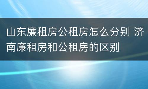 山东廉租房公租房怎么分别 济南廉租房和公租房的区别