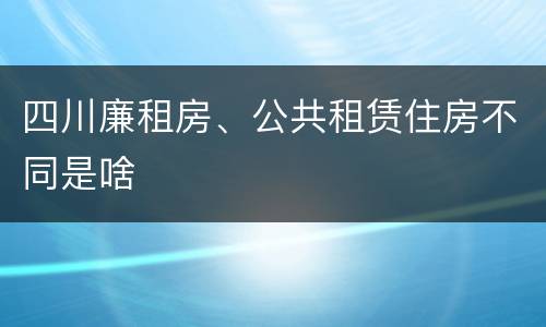 四川廉租房、公共租赁住房不同是啥