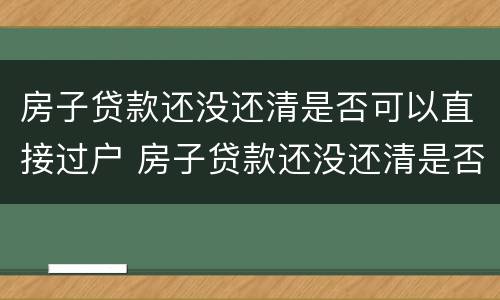 房子贷款还没还清是否可以直接过户 房子贷款还没还清是否可以直接过户给别人