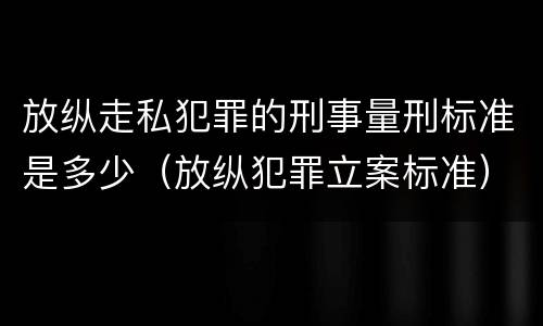 放纵走私犯罪的刑事量刑标准是多少（放纵犯罪立案标准）