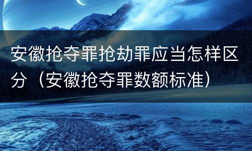 安徽抢夺罪抢劫罪应当怎样区分（安徽抢夺罪数额标准）