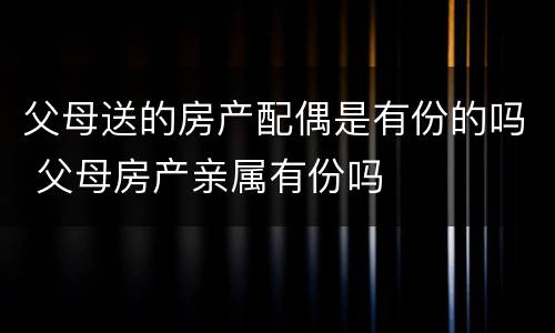 父母送的房产配偶是有份的吗 父母房产亲属有份吗