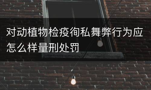 对动植物检疫徇私舞弊行为应怎么样量刑处罚