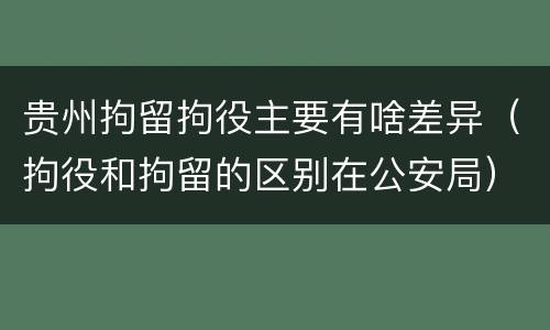 贵州拘留拘役主要有啥差异（拘役和拘留的区别在公安局）