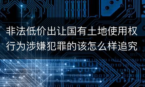 非法低价出让国有土地使用权行为涉嫌犯罪的该怎么样追究责任