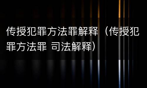 传授犯罪方法罪解释（传授犯罪方法罪 司法解释）