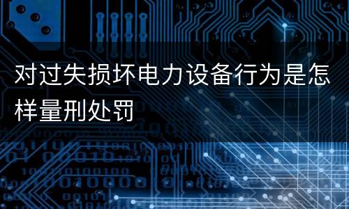 对过失损坏电力设备行为是怎样量刑处罚