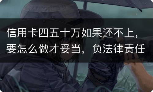 信用卡四五十万如果还不上，要怎么做才妥当，负法律责任会判多久，请帮忙解答