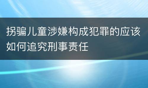 拐骗儿童涉嫌构成犯罪的应该如何追究刑事责任