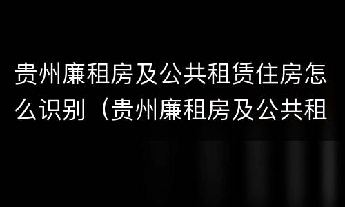 贵州廉租房及公共租赁住房怎么识别（贵州廉租房及公共租赁住房怎么识别出来）