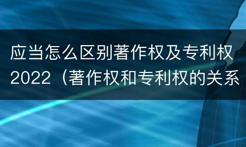 应当怎么区别著作权及专利权2022（著作权和专利权的关系如何）