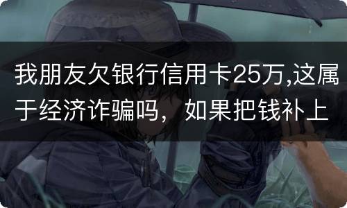 我朋友欠银行信用卡25万,这属于经济诈骗吗，如果把钱补上，会坐牢吗