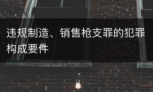 违规制造、销售枪支罪的犯罪构成要件