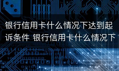 银行信用卡什么情况下达到起诉条件 银行信用卡什么情况下达到起诉条件呢