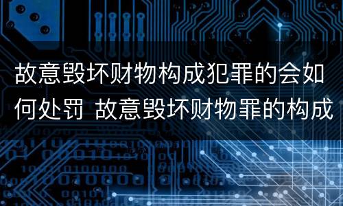 故意毁坏财物构成犯罪的会如何处罚 故意毁坏财物罪的构成要件是什么?如何处罚?