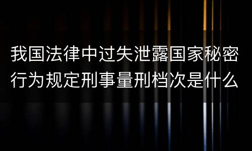 我国法律中过失泄露国家秘密行为规定刑事量刑档次是什么