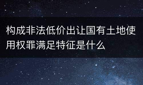 构成非法低价出让国有土地使用权罪满足特征是什么