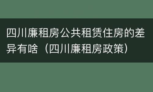 四川廉租房公共租赁住房的差异有啥（四川廉租房政策）