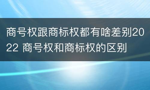 商号权跟商标权都有啥差别2022 商号权和商标权的区别