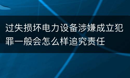 过失损坏电力设备涉嫌成立犯罪一般会怎么样追究责任